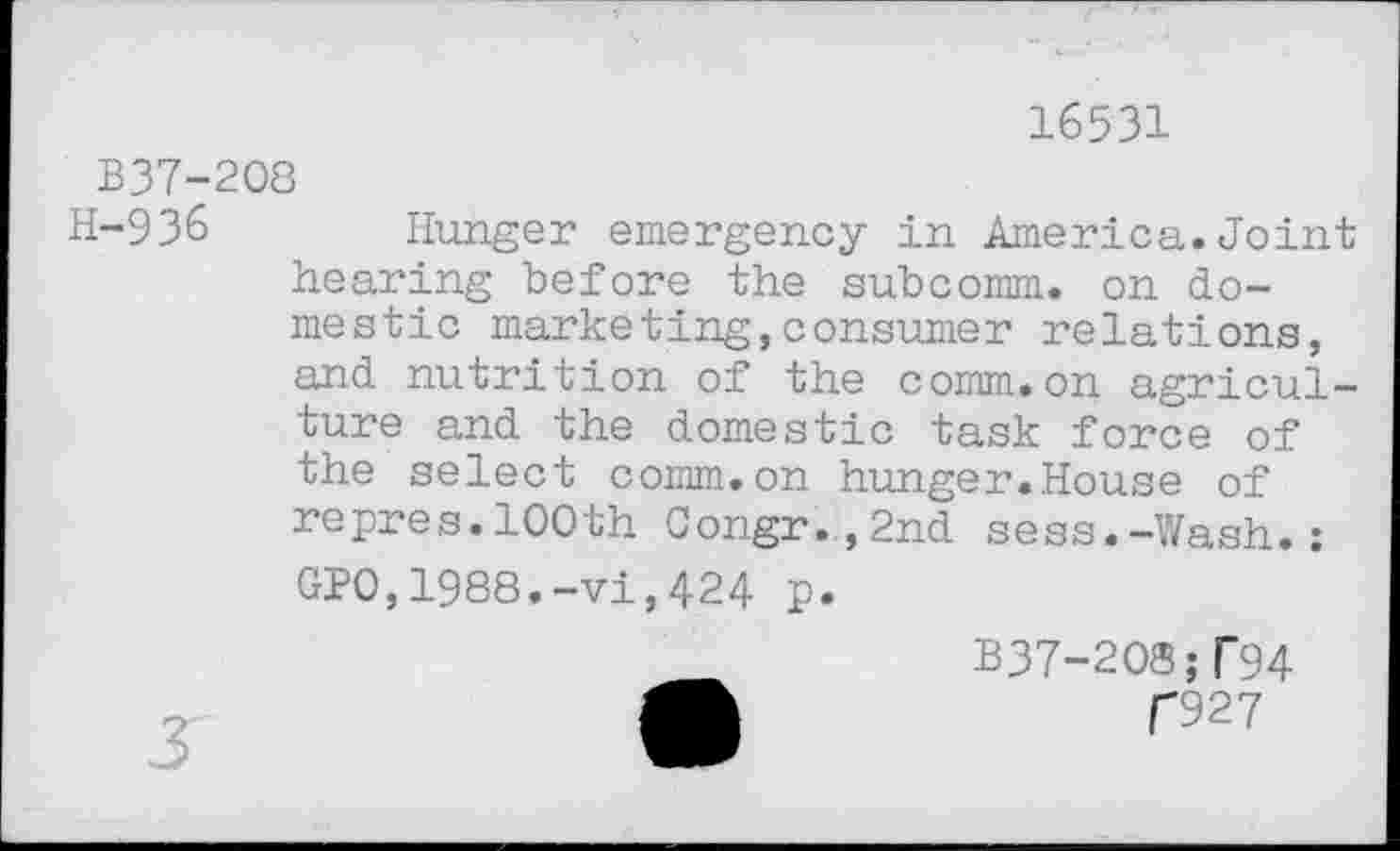 ﻿16531
B37-208
H-936 Hunger emergency in America.Joint hearing before the subcomm, on domestic marketing,consumer relations, and nutrition of the comm.on agriculture and the domestic task force of the select comm.on hunger.House of repres.100th 0ongr.,2nd sess.-Wash.: GPO,1988.-vi,424 p.
B37-208;T94 A	f927